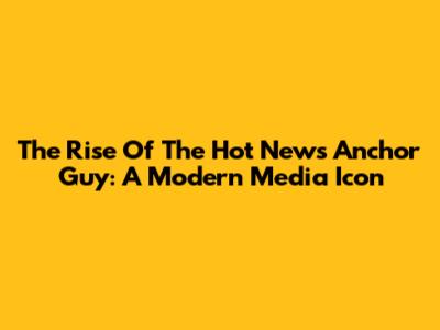The Rise Of The Hot News Anchor Guy: A Modern Media Icon