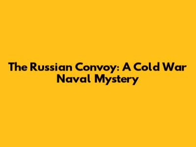 The Russian Convoy: A Cold War Naval Mystery