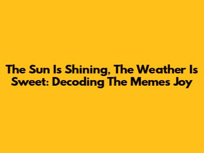 The Sun Is Shining, The Weather Is Sweet: Decoding The Meme's Joy