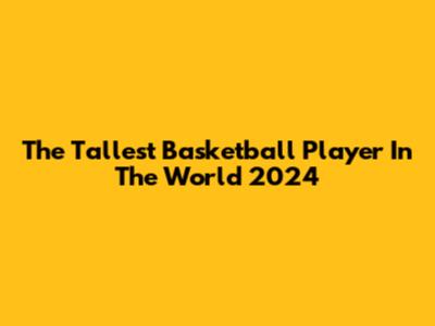 The Tallest Basketball Player In The World 2024