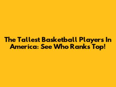 The Tallest Basketball Players In America: See Who Ranks Top!