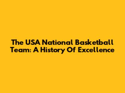 The USA National Basketball Team: A History Of Excellence