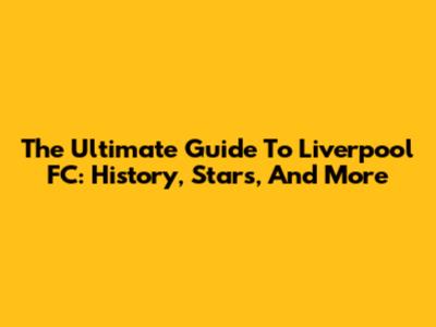 The Ultimate Guide To Liverpool FC: History, Stars, And More