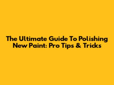The Ultimate Guide To Polishing New Paint: Pro Tips & Tricks