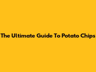 The Ultimate Guide To Potato Chips
