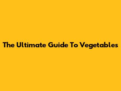 The Ultimate Guide To Vegetables
