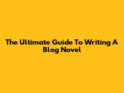 The Ultimate Guide To Writing A Blog Novel