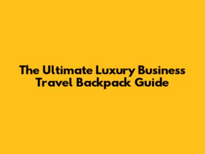 The Ultimate Luxury Business Travel Backpack Guide