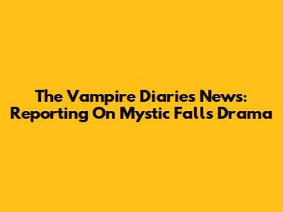 The Vampire Diaries News: Reporting On Mystic Falls Drama