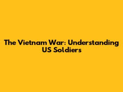 The Vietnam War: Understanding US Soldiers