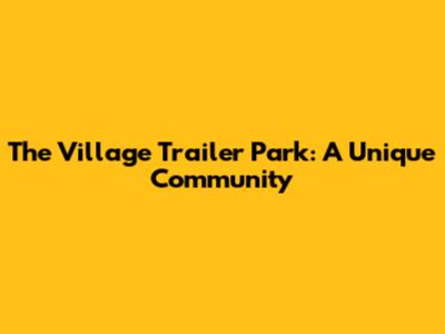The Village Trailer Park: A Unique Community