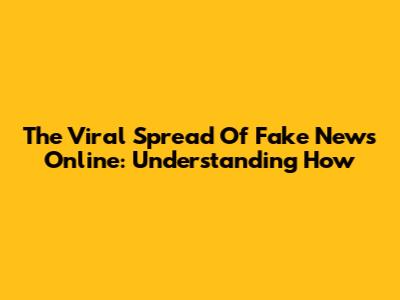 The Viral Spread Of Fake News Online: Understanding How