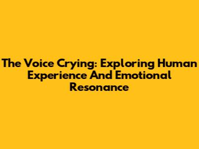 The Voice Crying: Exploring Human Experience And Emotional Resonance