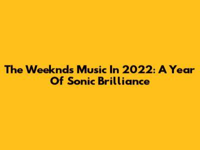 The Weeknd's Music In 2022: A Year Of Sonic Brilliance