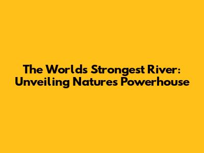 The World's Strongest River: Unveiling Nature's Powerhouse