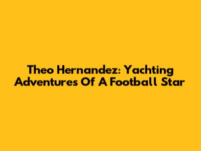 Theo Hernandez: Yachting Adventures Of A Football Star