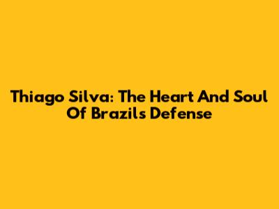 Thiago Silva: The Heart And Soul Of Brazil's Defense