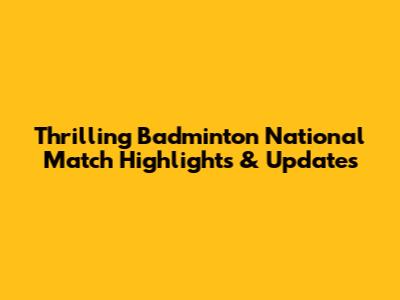Thrilling Badminton National Match Highlights & Updates
