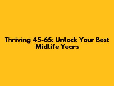 Thriving 45-65: Unlock Your Best Midlife Years