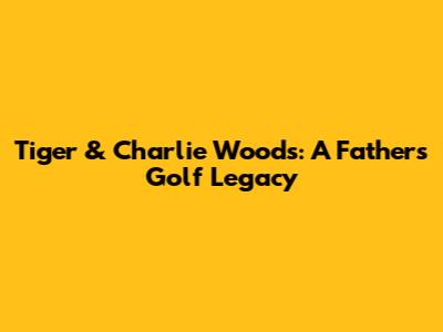 Tiger & Charlie Woods: A Father's Golf Legacy