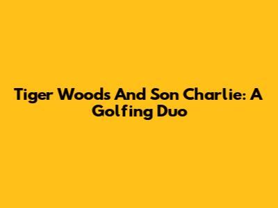 Tiger Woods And Son Charlie: A Golfing Duo