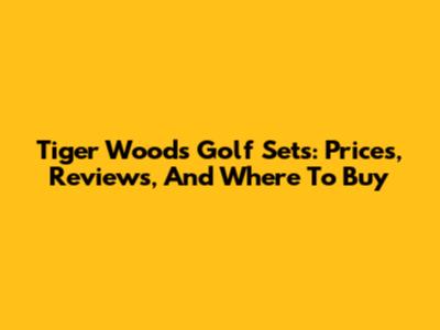 Tiger Woods Golf Sets: Prices, Reviews, And Where To Buy