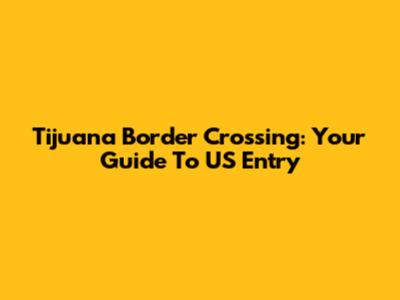 Tijuana Border Crossing: Your Guide To US Entry