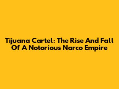 Tijuana Cartel: The Rise And Fall Of A Notorious Narco Empire