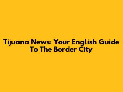 Tijuana News: Your English Guide To The Border City