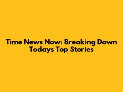 Time News Now: Breaking Down Today's Top Stories