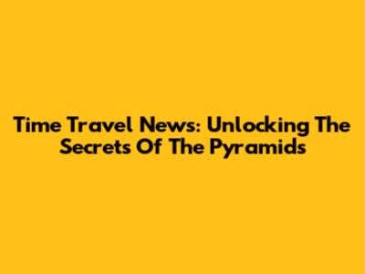 Time Travel News: Unlocking The Secrets Of The Pyramids