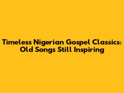 Timeless Nigerian Gospel Classics: Old Songs Still Inspiring