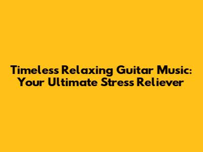 Timeless Relaxing Guitar Music: Your Ultimate Stress Reliever