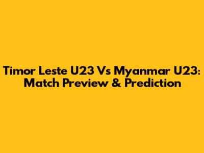 Timor Leste U23 Vs Myanmar U23: Match Preview & Prediction