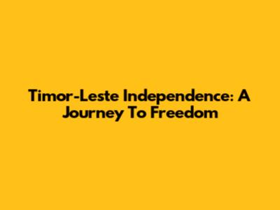 Timor-Leste Independence: A Journey To Freedom