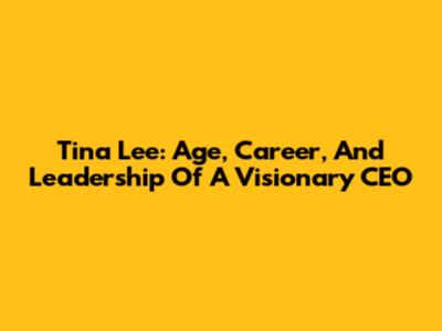 Tina Lee: Age, Career, And Leadership Of A Visionary CEO