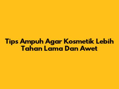 Tips Ampuh Agar Kosmetik Lebih Tahan Lama Dan Awet