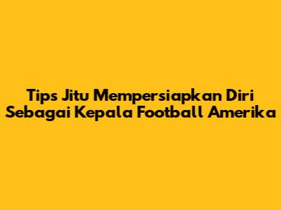 Tips Jitu Mempersiapkan Diri Sebagai Kepala Football Amerika