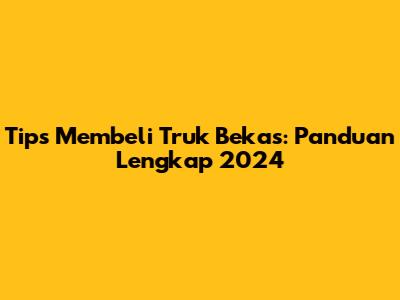 Tips Membeli Truk Bekas: Panduan Lengkap 2024