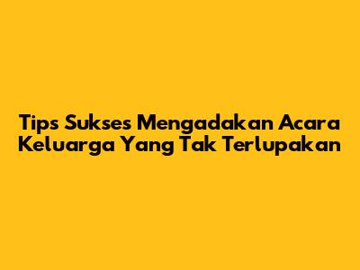 Tips Sukses Mengadakan Acara Keluarga Yang Tak Terlupakan