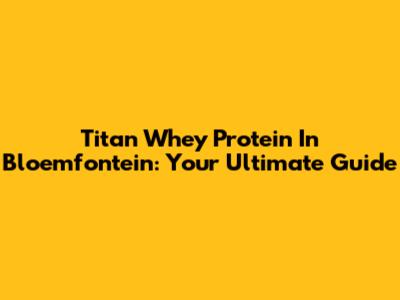 Titan Whey Protein In Bloemfontein: Your Ultimate Guide