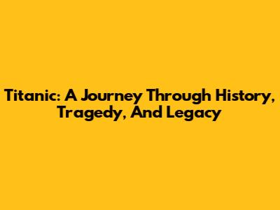 Titanic: A Journey Through History, Tragedy, And Legacy