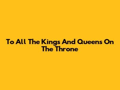 To All The Kings And Queens On The Throne