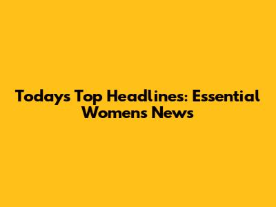 Today's Top Headlines: Essential Women's News