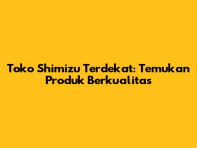 Toko Shimizu Terdekat: Temukan Produk Berkualitas