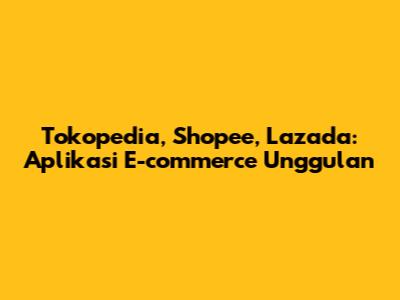 Tokopedia, Shopee, Lazada: Aplikasi E-commerce Unggulan