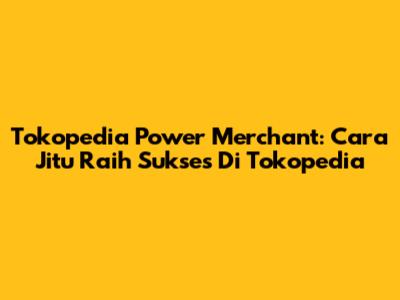 Tokopedia Power Merchant: Cara Jitu Raih Sukses Di Tokopedia