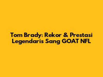 Tom Brady: Rekor & Prestasi Legendaris Sang GOAT NFL