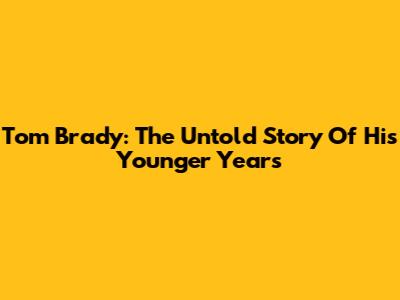 Tom Brady: The Untold Story Of His Younger Years