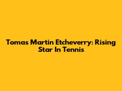 Tomas Martin Etcheverry: Rising Star In Tennis
